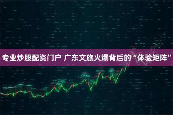专业炒股配资门户 广东文旅火爆背后的“体验矩阵”