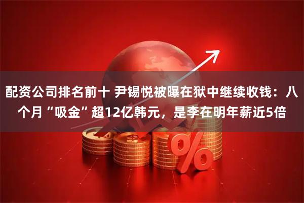 配资公司排名前十 尹锡悦被曝在狱中继续收钱：八个月“吸金”超12亿韩元，是李在明年薪近5倍