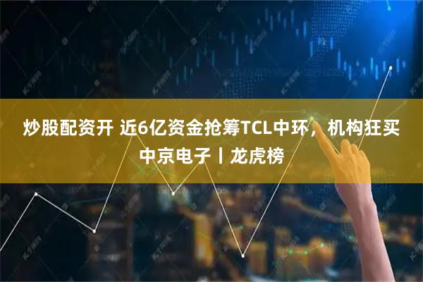 炒股配资开 近6亿资金抢筹TCL中环，机构狂买中京电子丨龙虎榜