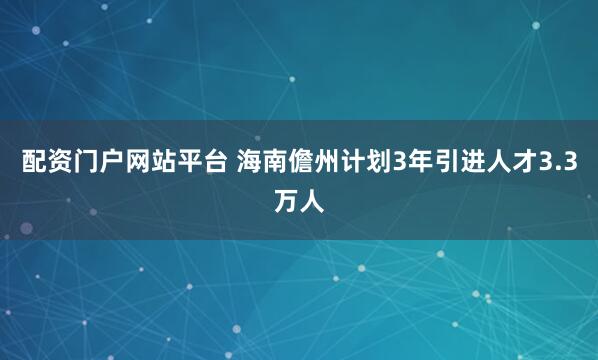 配资门户网站平台 海南儋州计划3年引进人才3.3万人