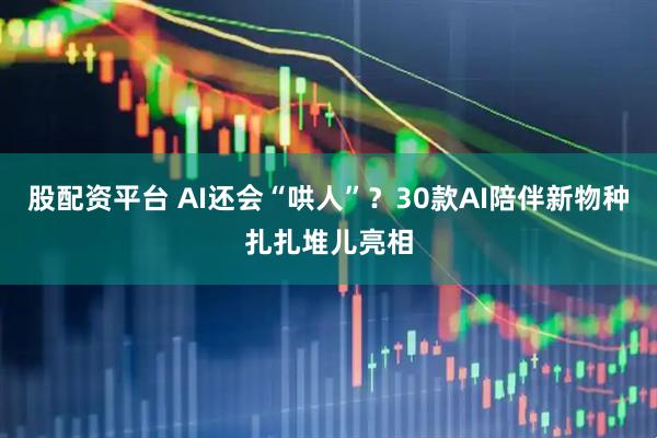 股配资平台 AI还会“哄人”？30款AI陪伴新物种扎扎堆儿亮相