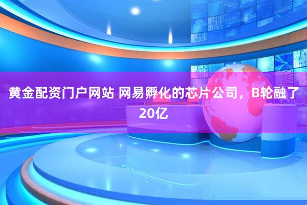 黄金配资门户网站 网易孵化的芯片公司，B轮融了20亿