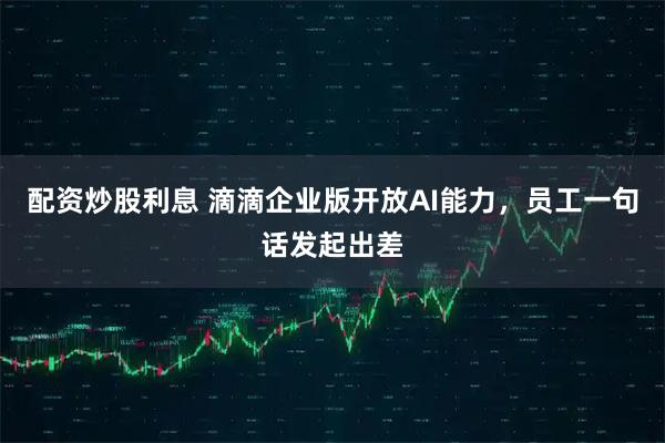 配资炒股利息 滴滴企业版开放AI能力，员工一句话发起出差